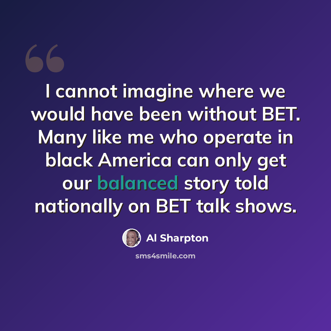 “I cannot imagine where we would have been without BET. Many like me who operate in black America can only get our balanced story told nationally on BET talk shows.” quote by Al Sharpton