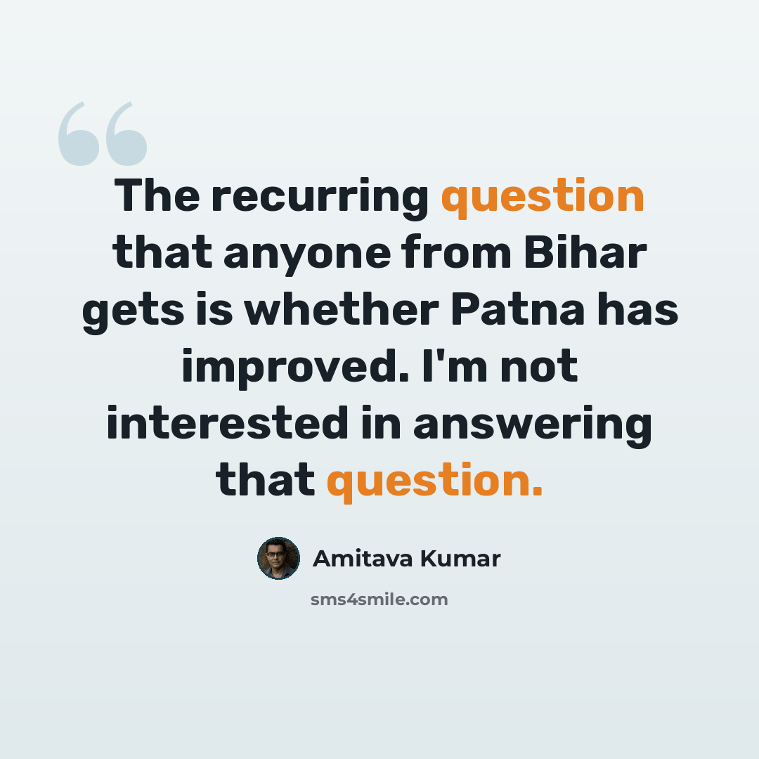 “The recurring question that anyone from Bihar gets is whether Patna has improved. I'm not interested in answering that question.” quote by Amitava Kumar