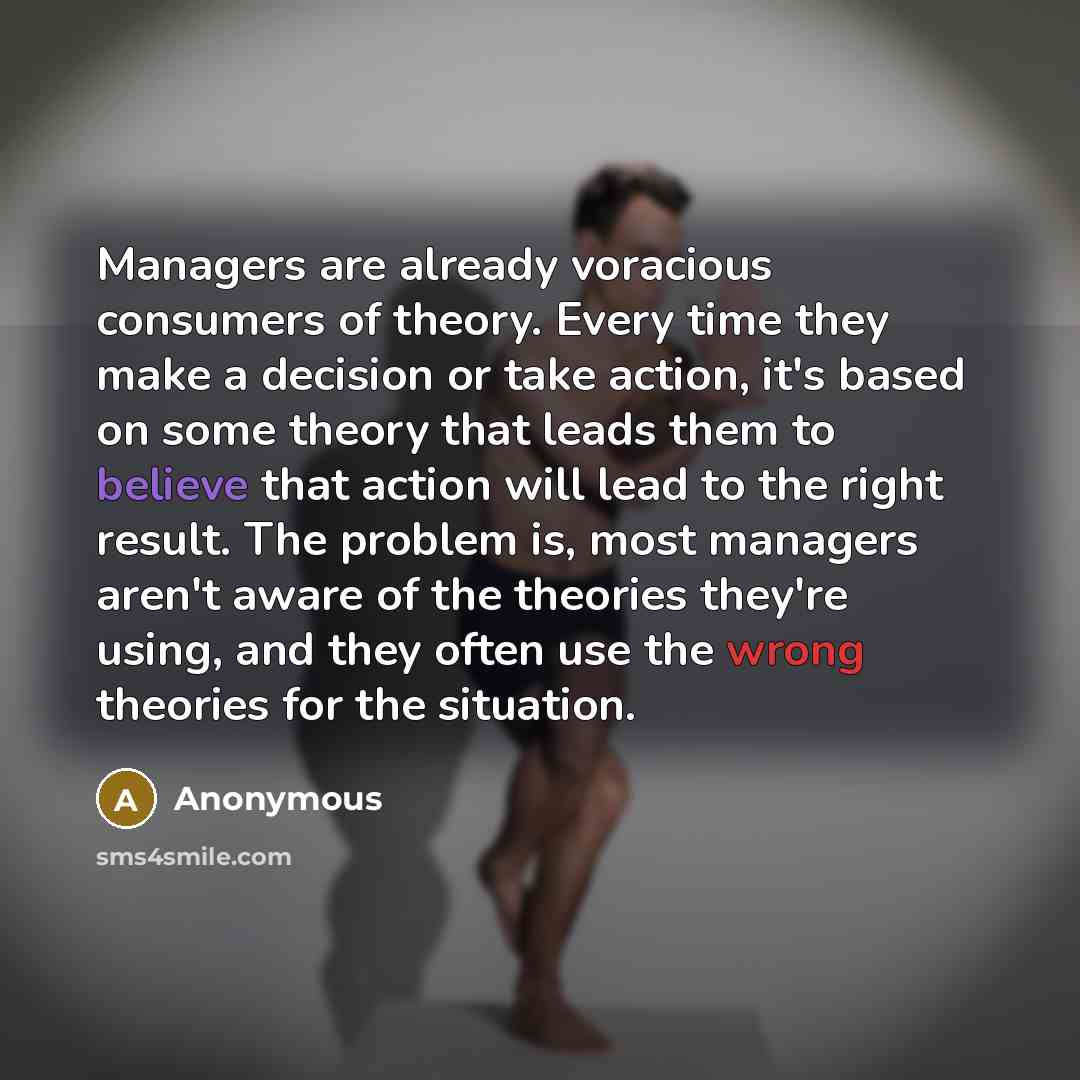 “Managers are already voracious consumers of theory. Every time they make a decision or take action, it's based on some theory that leads them to believe that action will lead to the right result. The problem is, most managers aren't aware of the theories they're using, and they often use the wrong…” quote by Anonymous