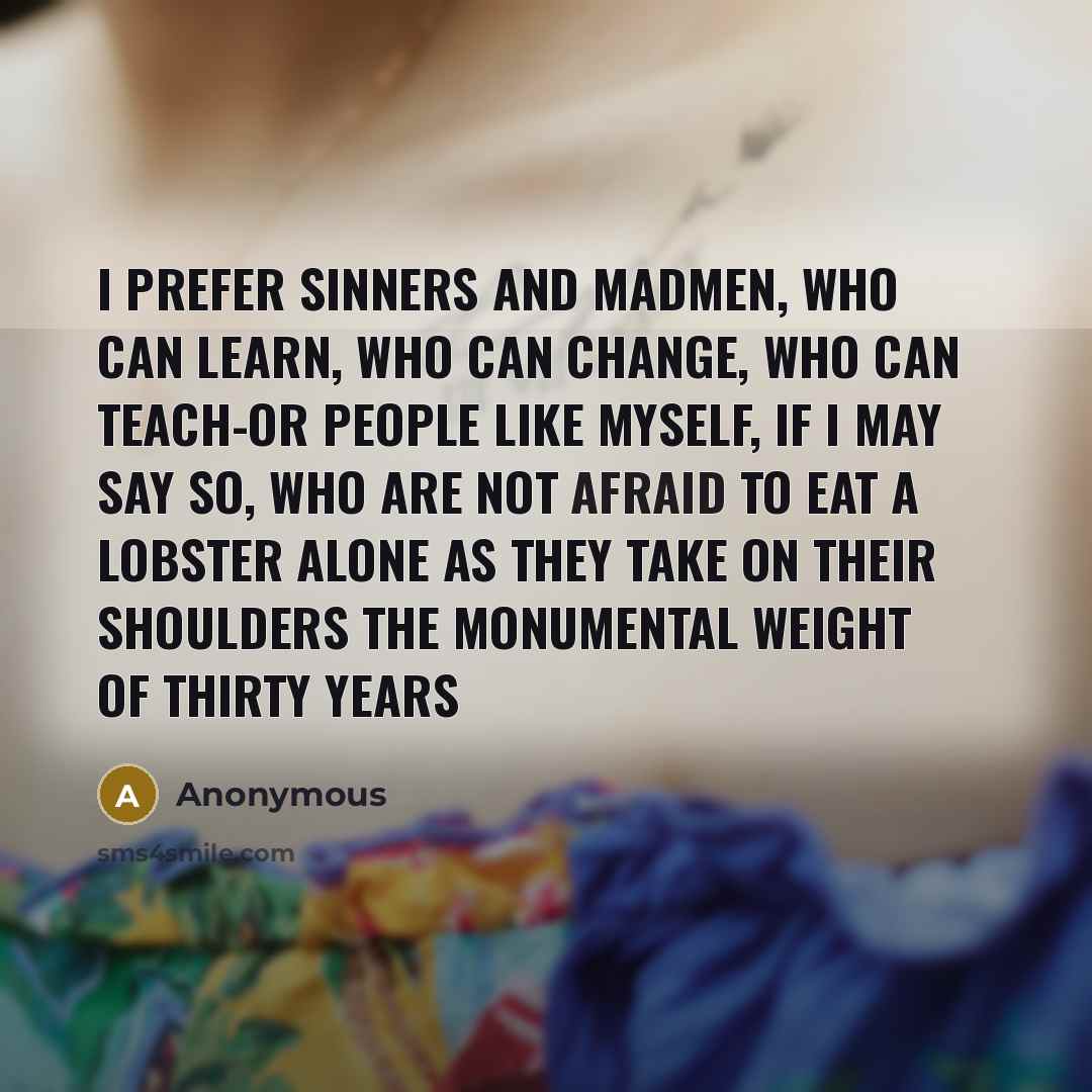 “I prefer sinners and madmen, who can learn, who can change, who can teach-or people like myself, if I may say so, who are not afraid to eat a lobster alone as they take on their shoulders the monumental weight of thirty years” quote by Anonymous