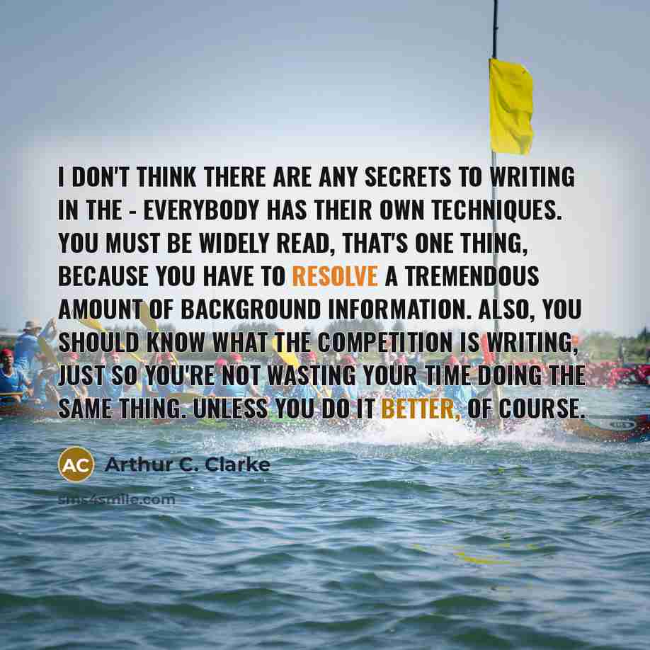 “I don't think there are any secrets to writing in the - everybody has their own techniques. You must be widely read, that's one thing, because you have to resolve a tremendous amount of background information. Also, you should know what the competition is writing, just so you're not wasting your…” quote by Arthur C. Clarke