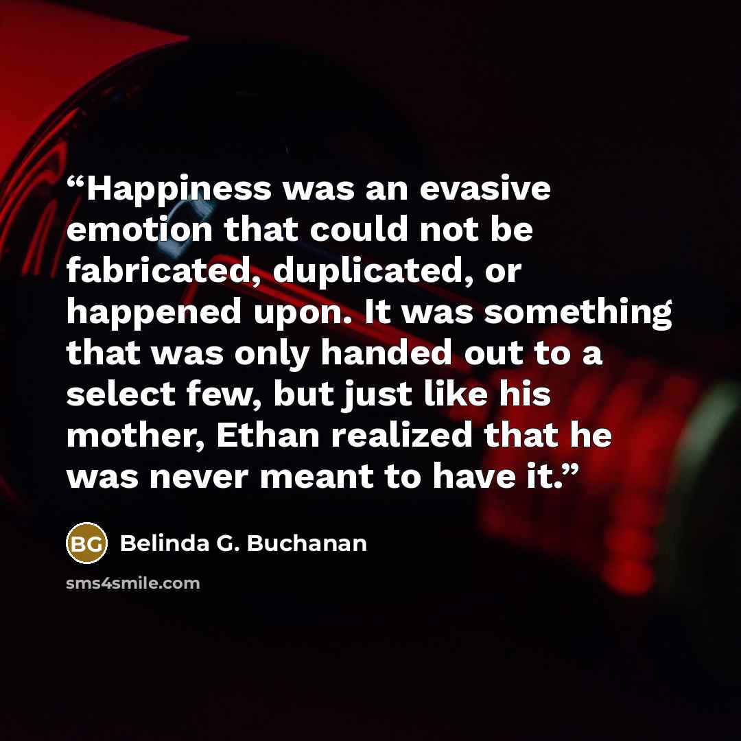 “Happiness was an evasive emotion that could not be fabricated, duplicated, or happened upon. It was something that was only handed out to a select few, but just like his mother, Ethan realized that he was never meant to have it.” quote by Belinda G. Buchanan