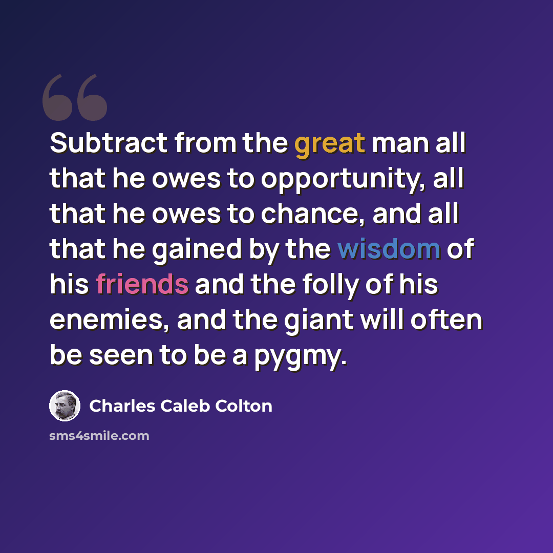 “Subtract from the great man all that he owes to opportunity, all that he owes to chance, and all that he gained by the wisdom of his friends and the folly of his enemies, and the giant will often be seen to be a pygmy.” quote by Charles Caleb Colton