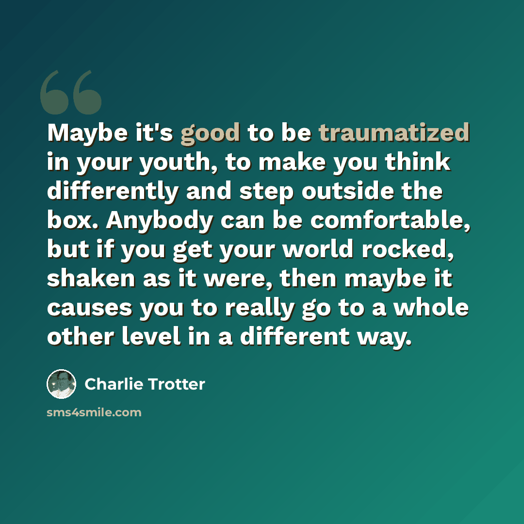 “Maybe it's good to be traumatized in your youth, to make you think differently and step outside the box. Anybody can be comfortable, but if you get your world rocked, shaken as it were, then maybe it causes you to really go to a whole other level in a different way.” quote by Charlie Trotter