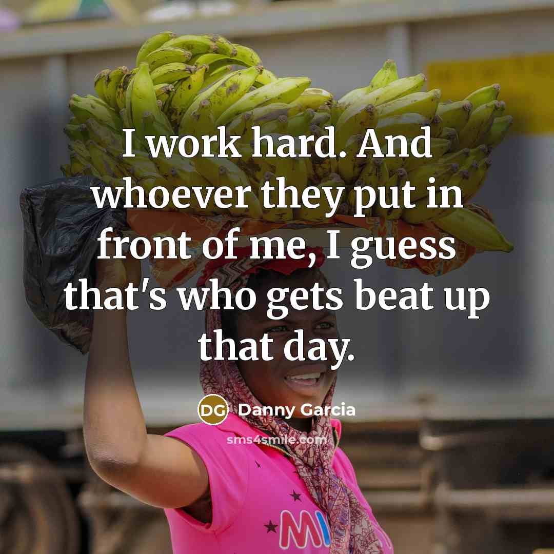 “I work hard. And whoever they put in front of me, I guess that's who gets beat up that day.” quote by Danny Garcia