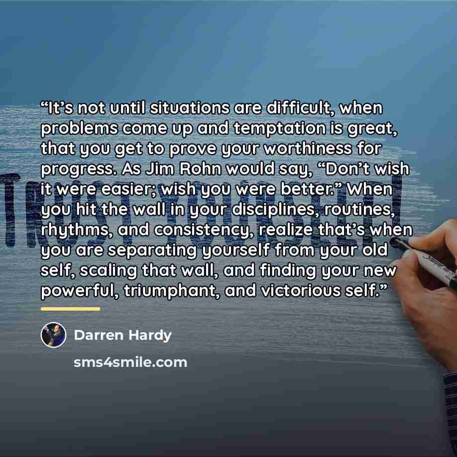 “It’s not until situations are difficult, when problems come up and temptation is great, that you get to prove your worthiness for progress. As Jim Rohn would say, “Don’t wish it were easier; wish you were better.” When you hit the wall in your disciplines, routines, rhythms, and consistency…” quote by Darren Hardy