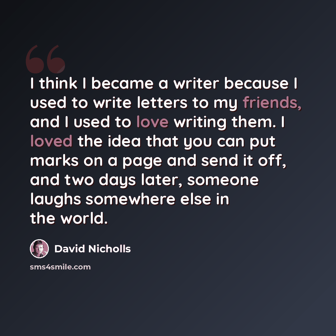 “I think I became a writer because I used to write letters to my friends, and I used to love writing them. I loved the idea that you can put marks on a page and send it off, and two days later, someone laughs somewhere else in the world.” quote by David Nicholls
