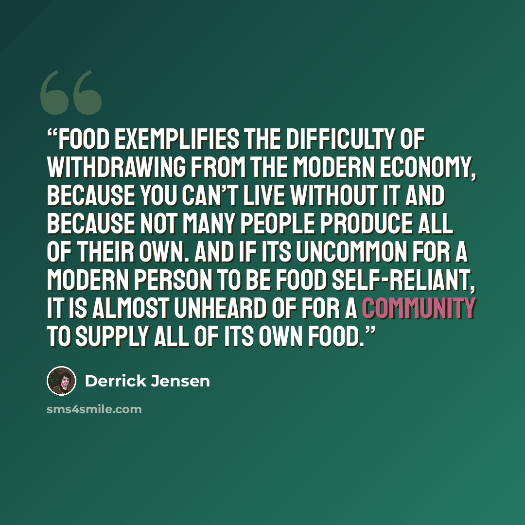 “Food exemplifies the difficulty of withdrawing from the modern economy, because you can’t live without it and because not many people produce all of their own. And if its uncommon for a modern person to be food self-reliant, it is almost unheard of for a community to supply all of its own food.” quote by Derrick Jensen