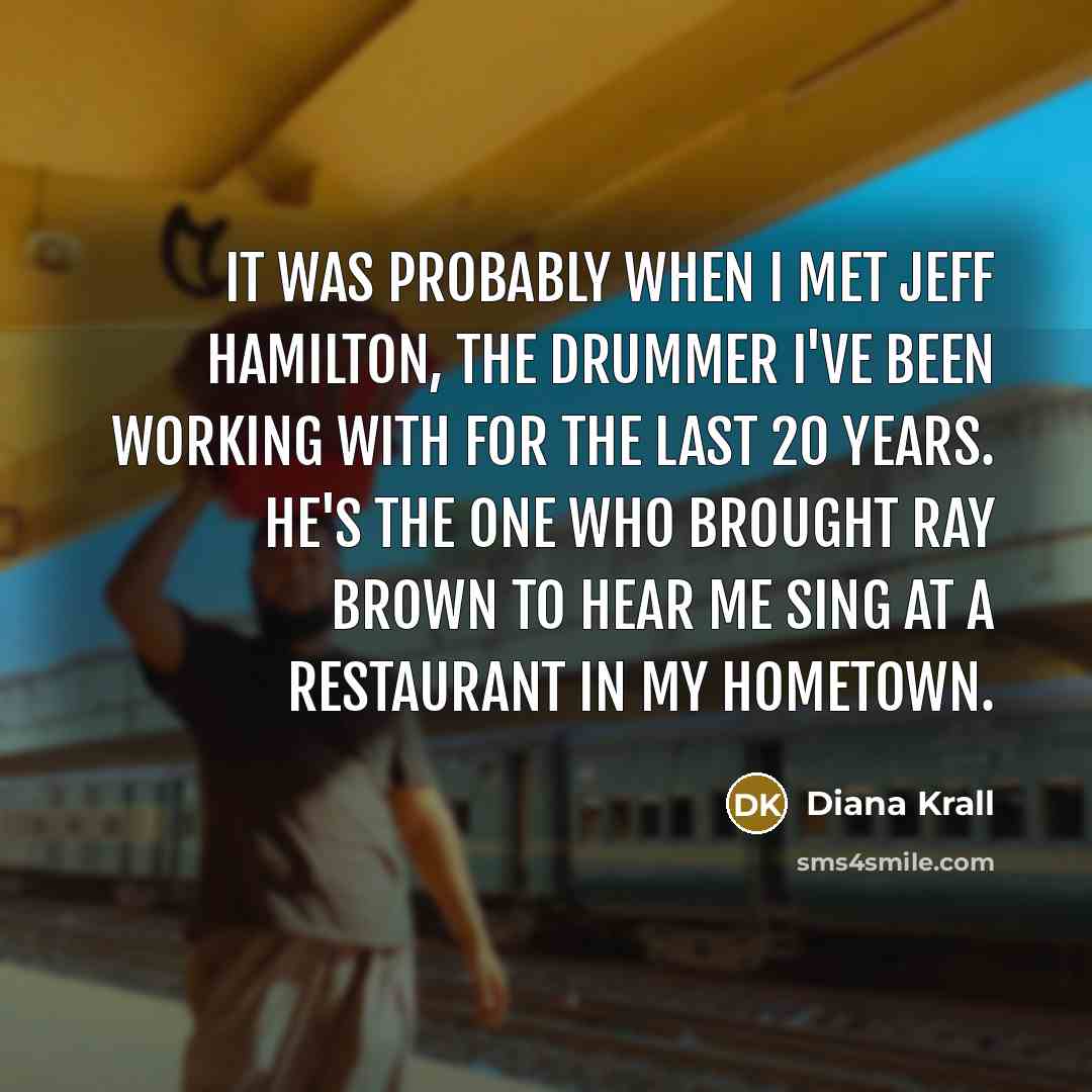 “It was probably when I met Jeff Hamilton, the drummer I've been working with for the last 20 years. He's the one who brought Ray Brown to hear me sing at a restaurant in my hometown.” quote by Diana Krall