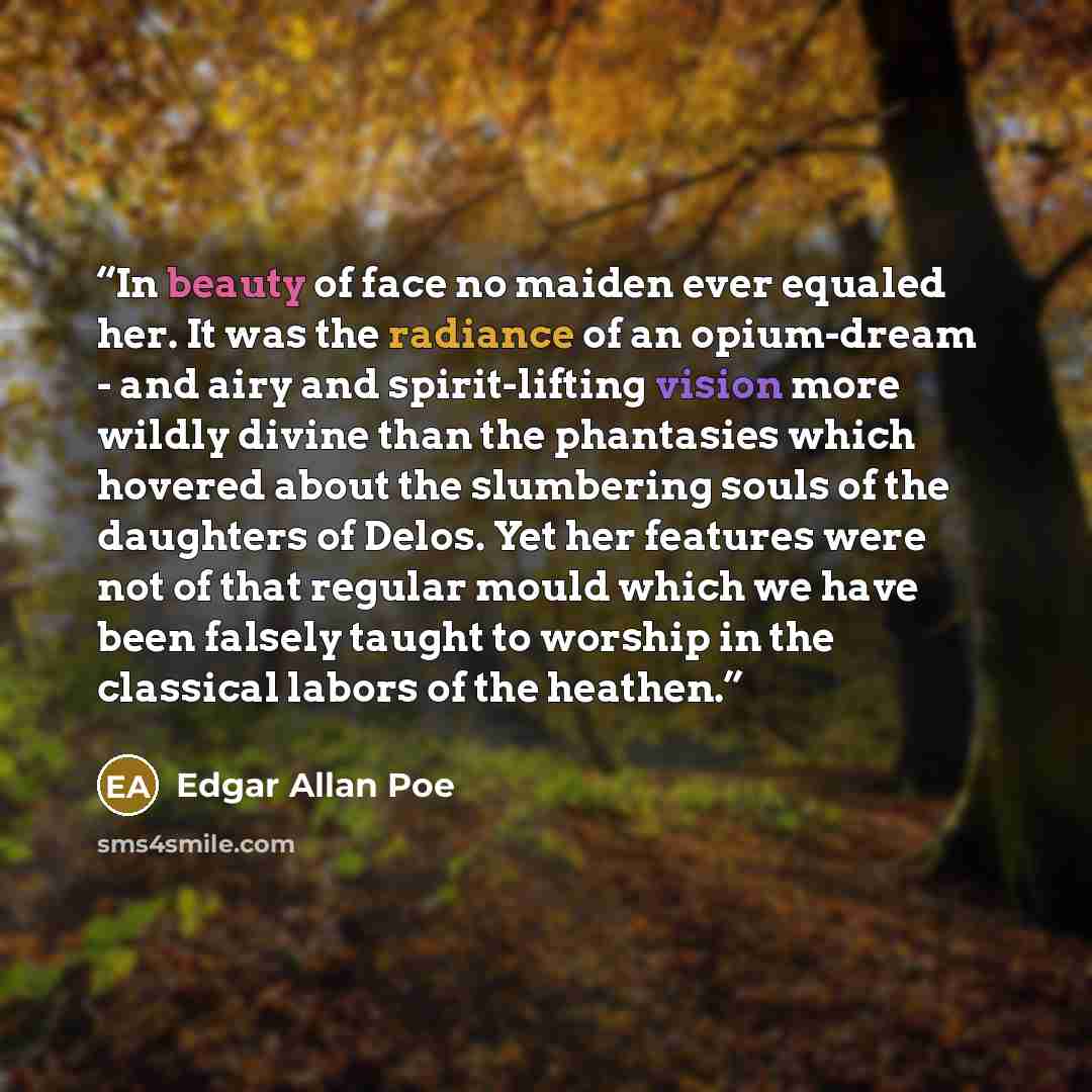 “In beauty of face no maiden ever equaled her. It was the radiance of an opium-dream - and airy and spirit-lifting vision more wildly divine than the phantasies which hovered about the slumbering souls of the daughters of Delos. Yet her features were not of that regular mould which we have been…” quote by Edgar Allan Poe