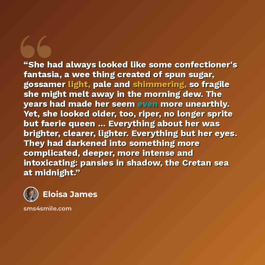“She had always looked like some confectioner's fantasia, a wee thing created of spun sugar, gossamer light, pale and shimmering, so fragile she might melt away in the morning dew. The years had made her seem even more unearthly. Yet, she looked older, too, riper, no longer sprite but faerie queen…” quote by Eloisa James