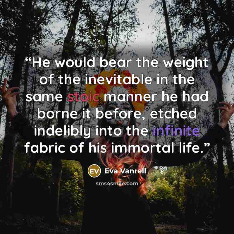 “He would bear the weight of the inevitable in the same stoic manner he had borne it before, etched indelibly into the infinite fabric of his immortal life.” quote by Eva Vanrell