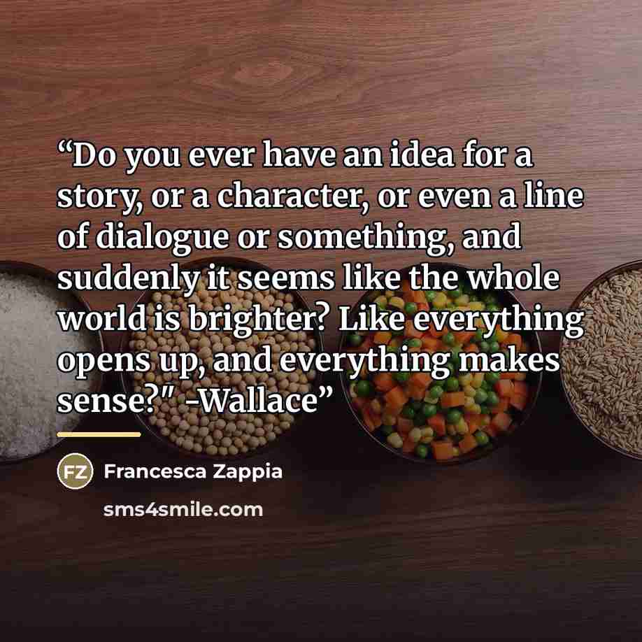 “Do you ever have an idea for a story, or a character, or even a line of dialogue or something, and suddenly it seems like the whole world is brighter? Like everything opens up, and everything makes sense?" -Wallace” quote by Francesca Zappia