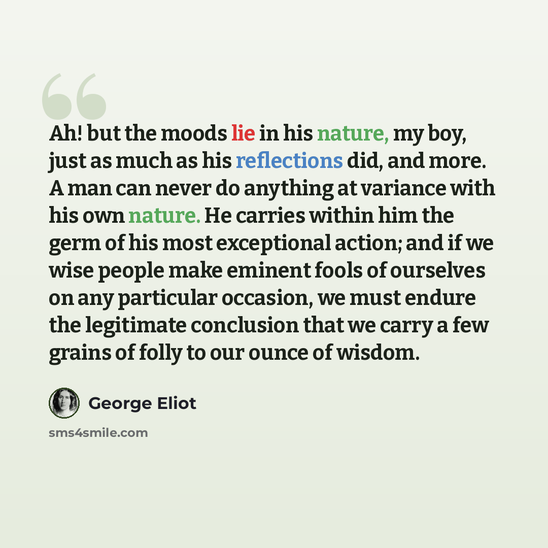 “Ah! but the moods lie in his nature, my boy, just as much as his reflections did, and more. A man can never do anything at variance with his own nature. He carries within him the germ of his most exceptional action; and if we wise people make eminent fools of ourselves on any particular occasion…” quote by George Eliot