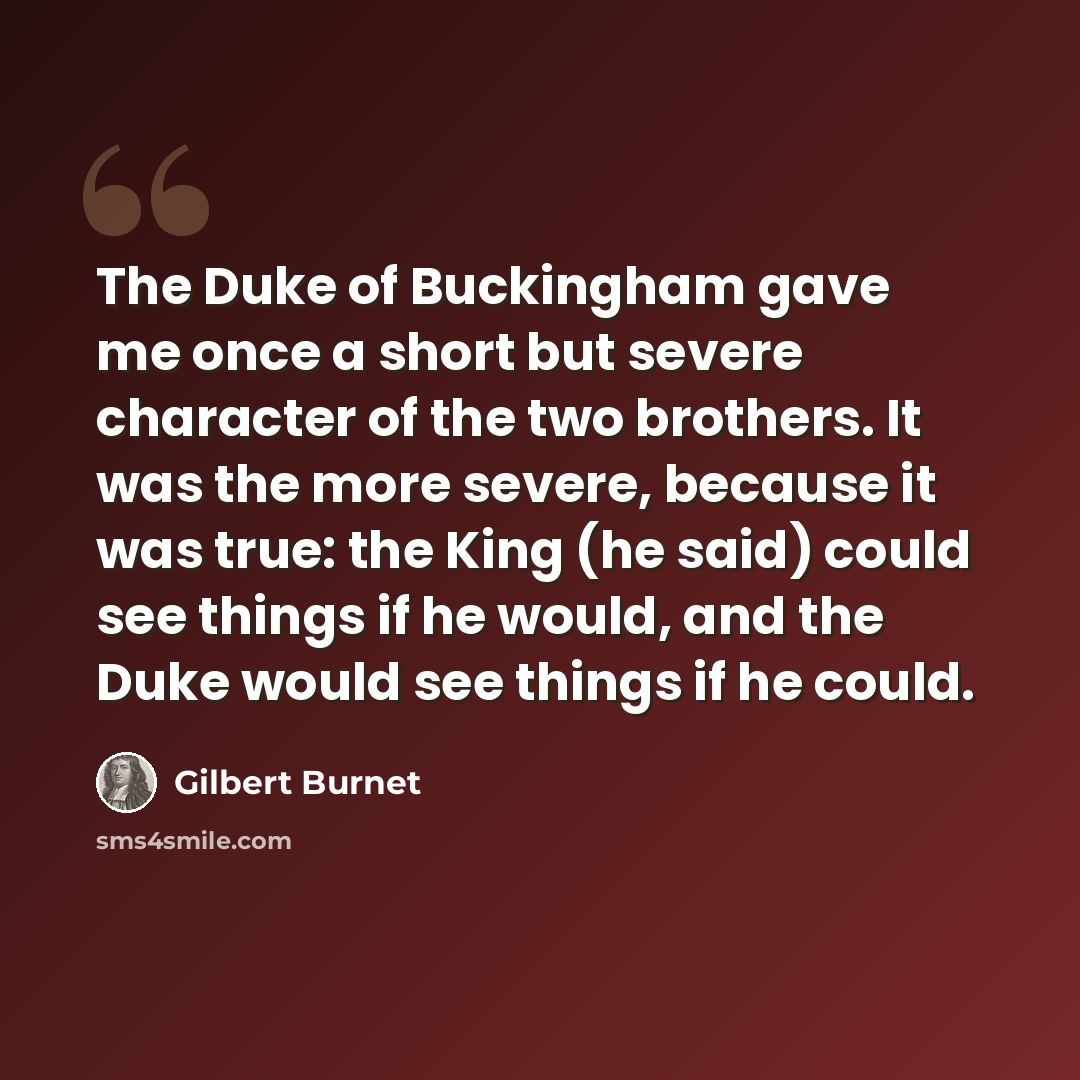 “The Duke of Buckingham gave me once a short but severe character of the two brothers. It was the more severe, because it was true: the King (he said) could see things if he would, and the Duke would see things if he could.” quote by Gilbert Burnet