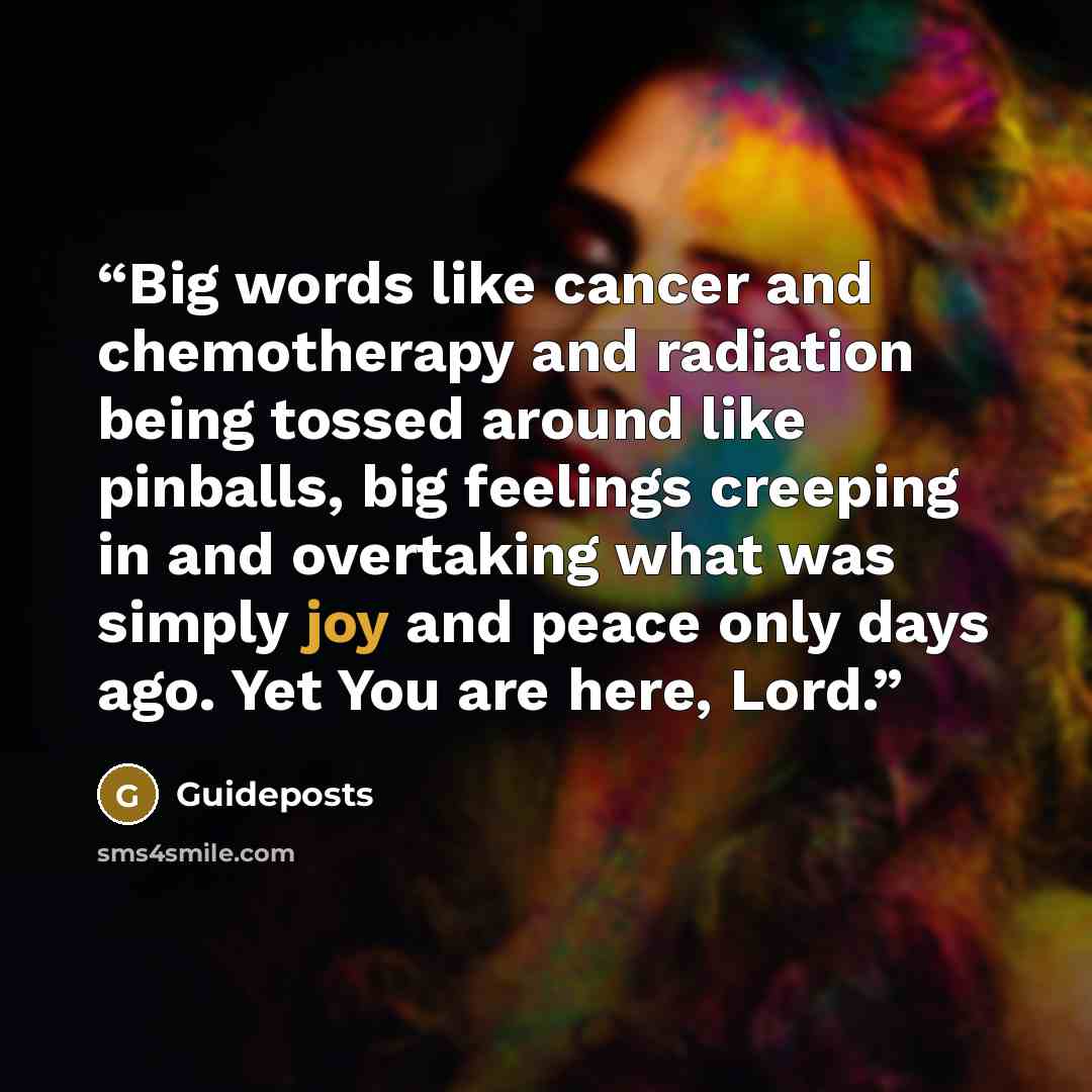 “Big words like cancer and chemotherapy and radiation being tossed around like pinballs, big feelings creeping in and overtaking what was simply joy and peace only days ago. Yet You are here, Lord.” quote by Guideposts