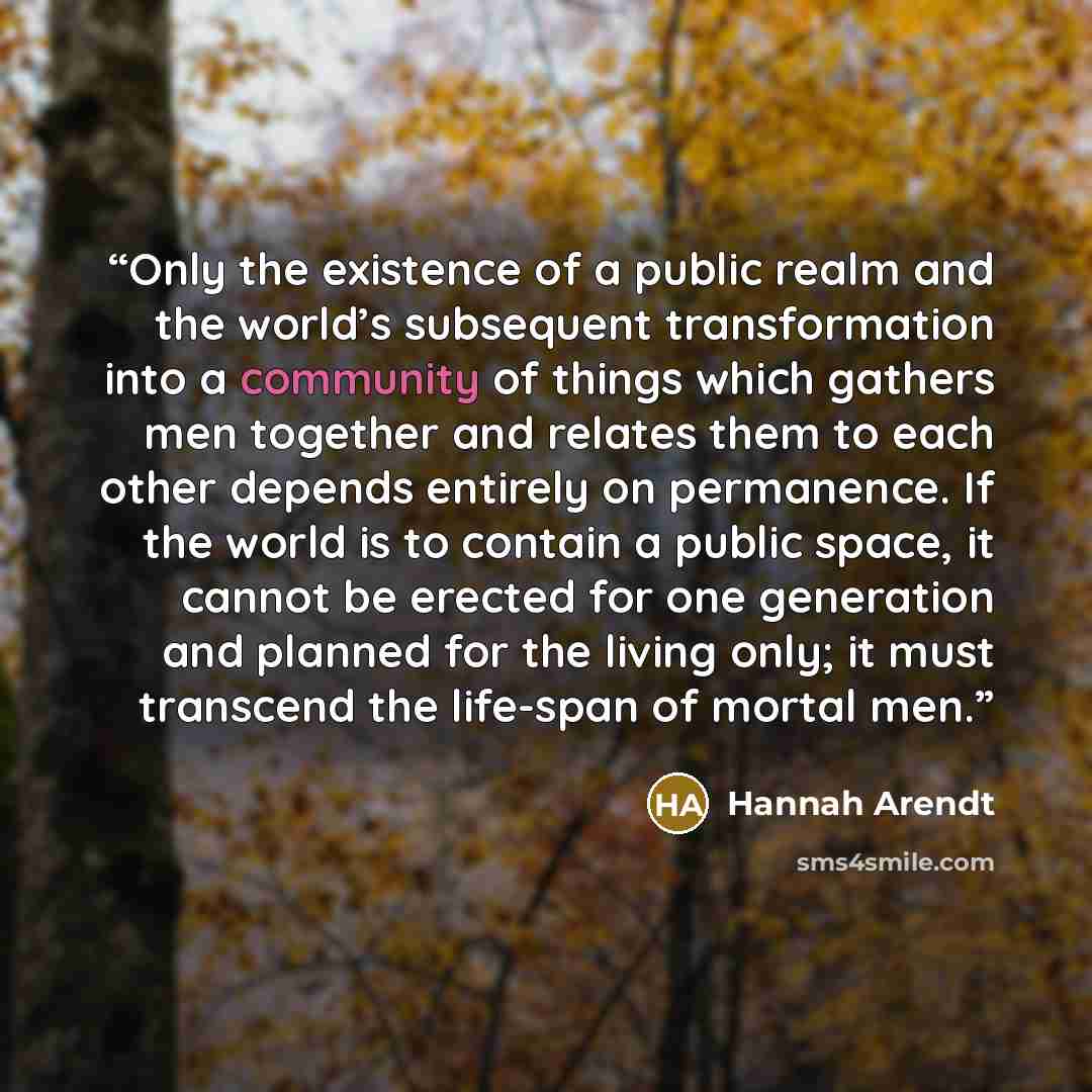 “Only the existence of a public realm and the world’s subsequent transformation into a community of things which gathers men together and relates them to each other depends entirely on permanence. If the world is to contain a public space, it cannot be erected for one generation and planned for the…” quote by Hannah Arendt