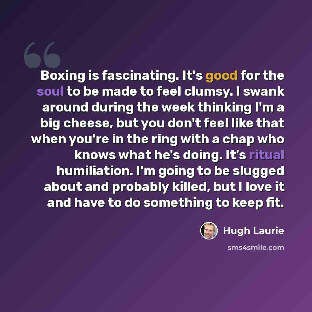 “Boxing is fascinating. It's good for the soul to be made to feel clumsy. I swank around during the week thinking I'm a big cheese, but you don't feel like that when you're in the ring with a chap who knows what he's doing. It's ritual humiliation. I'm going to be slugged about and probably killed…” quote by Hugh Laurie