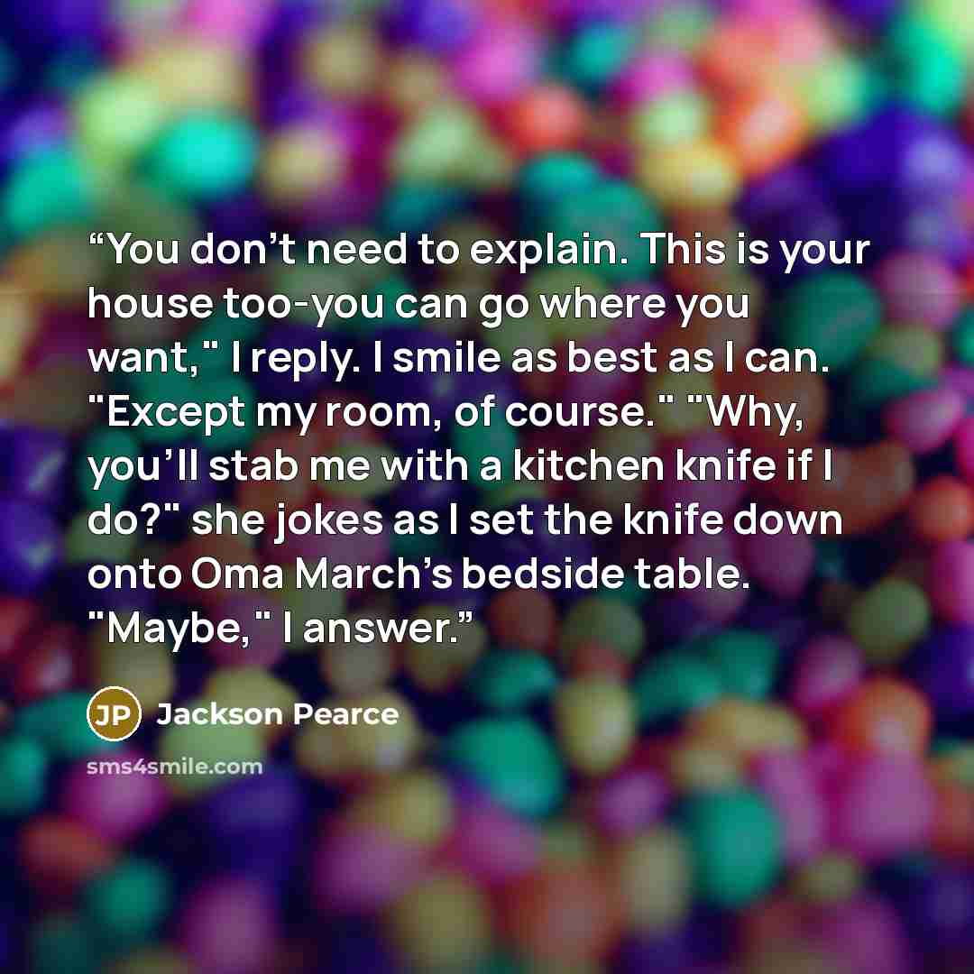 “You don't need to explain. This is your house too-you can go where you want," I reply. I smile as best as I can. "Except my room, of course." "Why, you'll stab me with a kitchen knife if I do?" she jokes as I set the knife down onto Oma March's bedside table. "Maybe," I answer.” quote by Jackson Pearce
