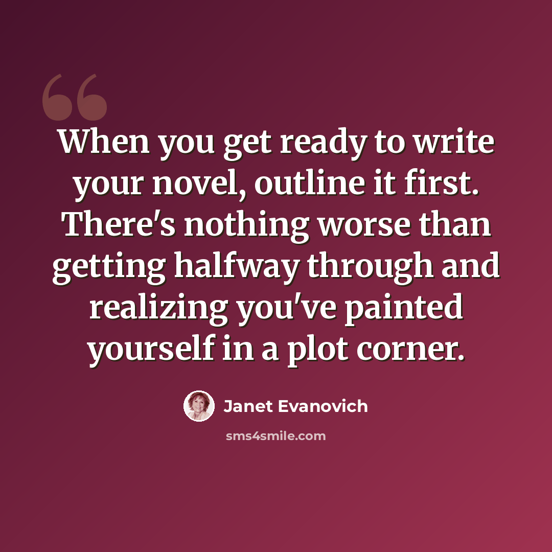 “When you get ready to write your novel, outline it first. There's nothing worse than getting halfway through and realizing you've painted yourself in a plot corner.” quote by Janet Evanovich
