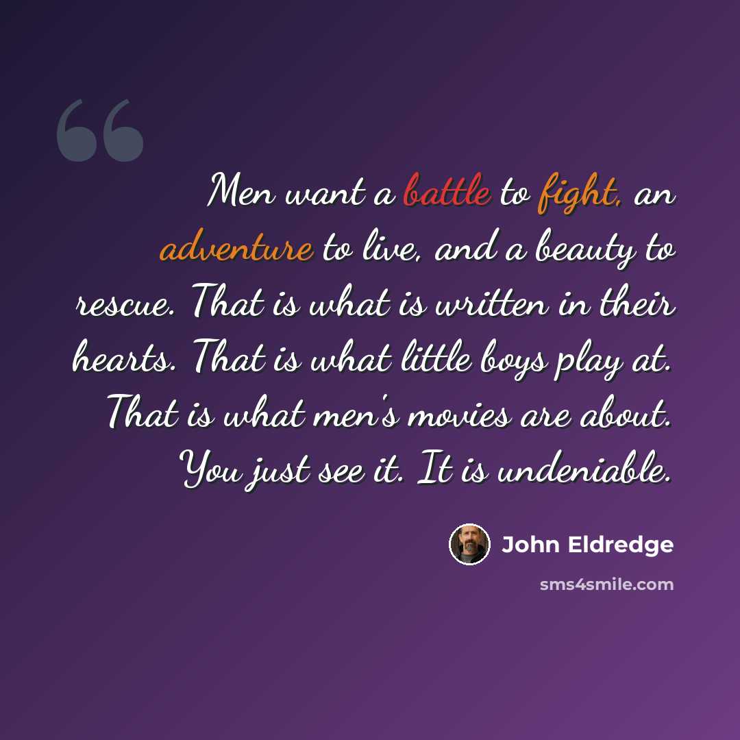 “Men want a battle to fight, an adventure to live, and a beauty to rescue. That is what is written in their hearts. That is what little boys play at. That is what men's movies are about. You just see it. It is undeniable.” quote by John Eldredge