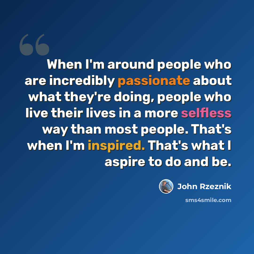 “When I'm around people who are incredibly passionate about what they're doing, people who live their lives in a more selfless way than most people. That's when I'm inspired. That's what I aspire to do and be.” quote by John Rzeznik