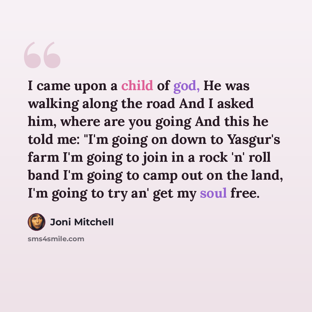 “I came upon a child of god, He was walking along the road And I asked him, where are you going And this he told me: "I'm going on down to Yasgur's farm I'm going to join in a rock 'n' roll band I'm going to camp out on the land, I'm going to try an' get my soul free.” quote by Joni Mitchell