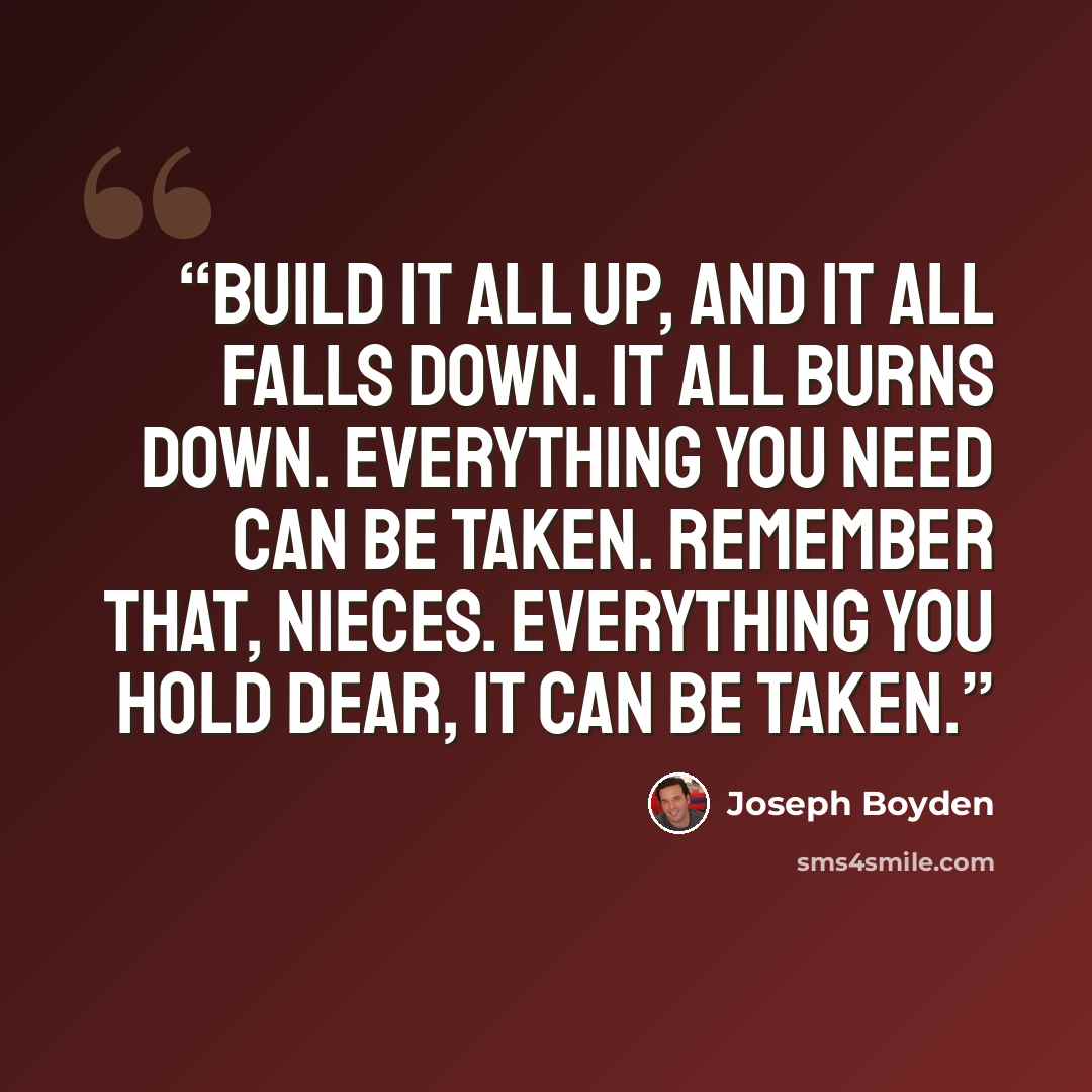 “Build it all up, and it all falls down. It all burns down. Everything you need can be taken. Remember that, nieces. Everything you hold dear, it can be taken.” quote by Joseph Boyden