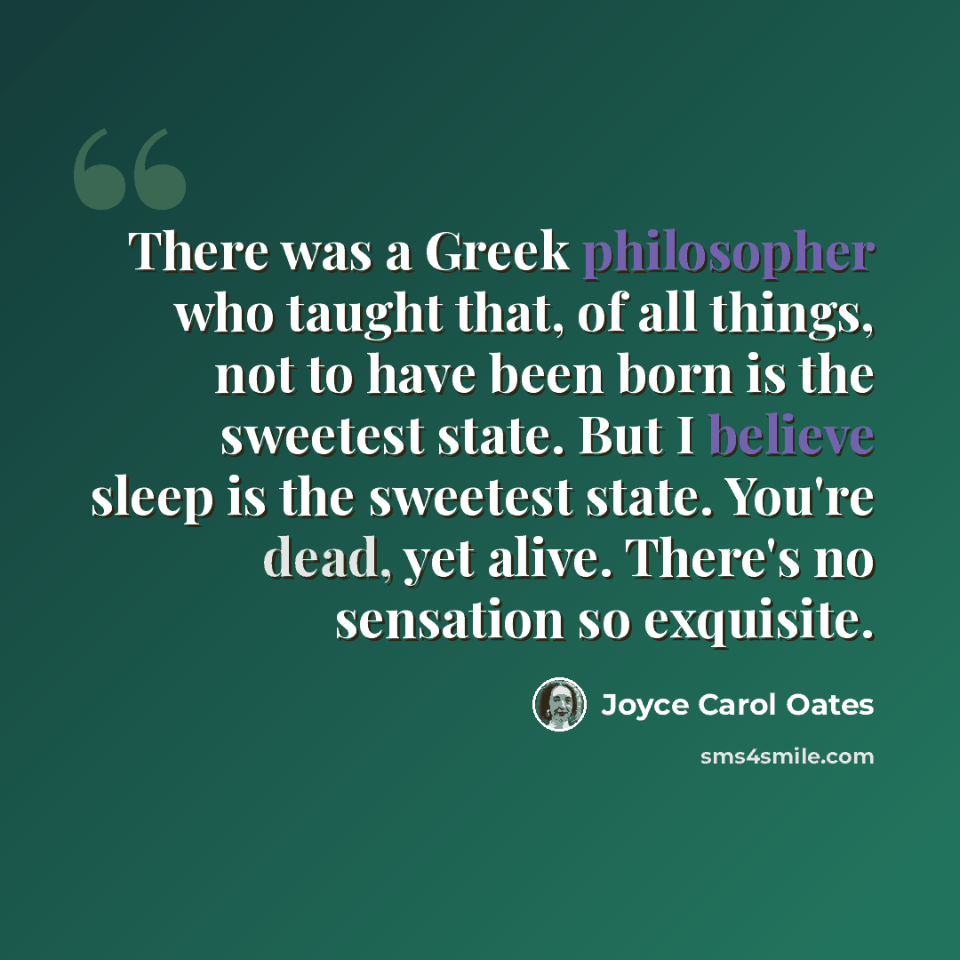 “There was a Greek philosopher who taught that, of all things, not to have been born is the sweetest state. But I believe sleep is the sweetest state. You're dead, yet alive. There's no sensation so exquisite.” quote by Joyce Carol Oates