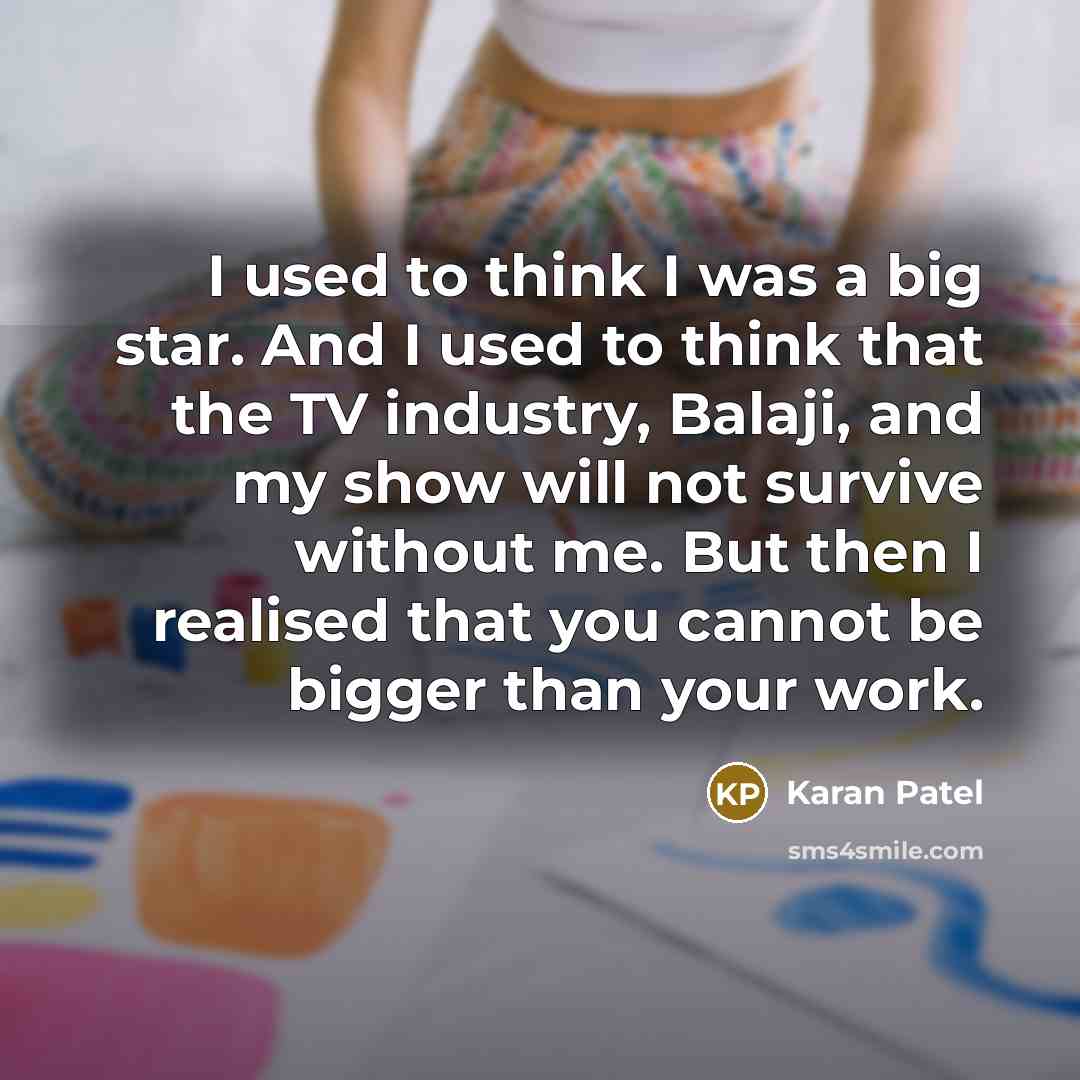 “I used to think I was a big star. And I used to think that the TV industry, Balaji, and my show will not survive without me. But then I realised that you cannot be bigger than your work.” quote by Karan Patel