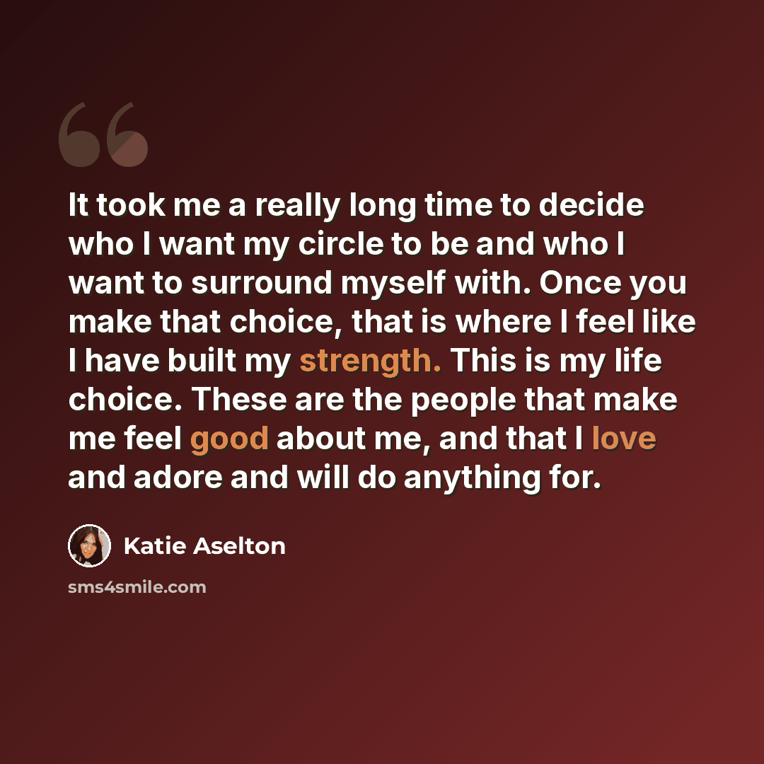 “It took me a really long time to decide who I want my circle to be and who I want to surround myself with. Once you make that choice, that is where I feel like I have built my strength. This is my life choice. These are the people that make me feel good about me, and that I love and adore and will…” quote by Katie Aselton