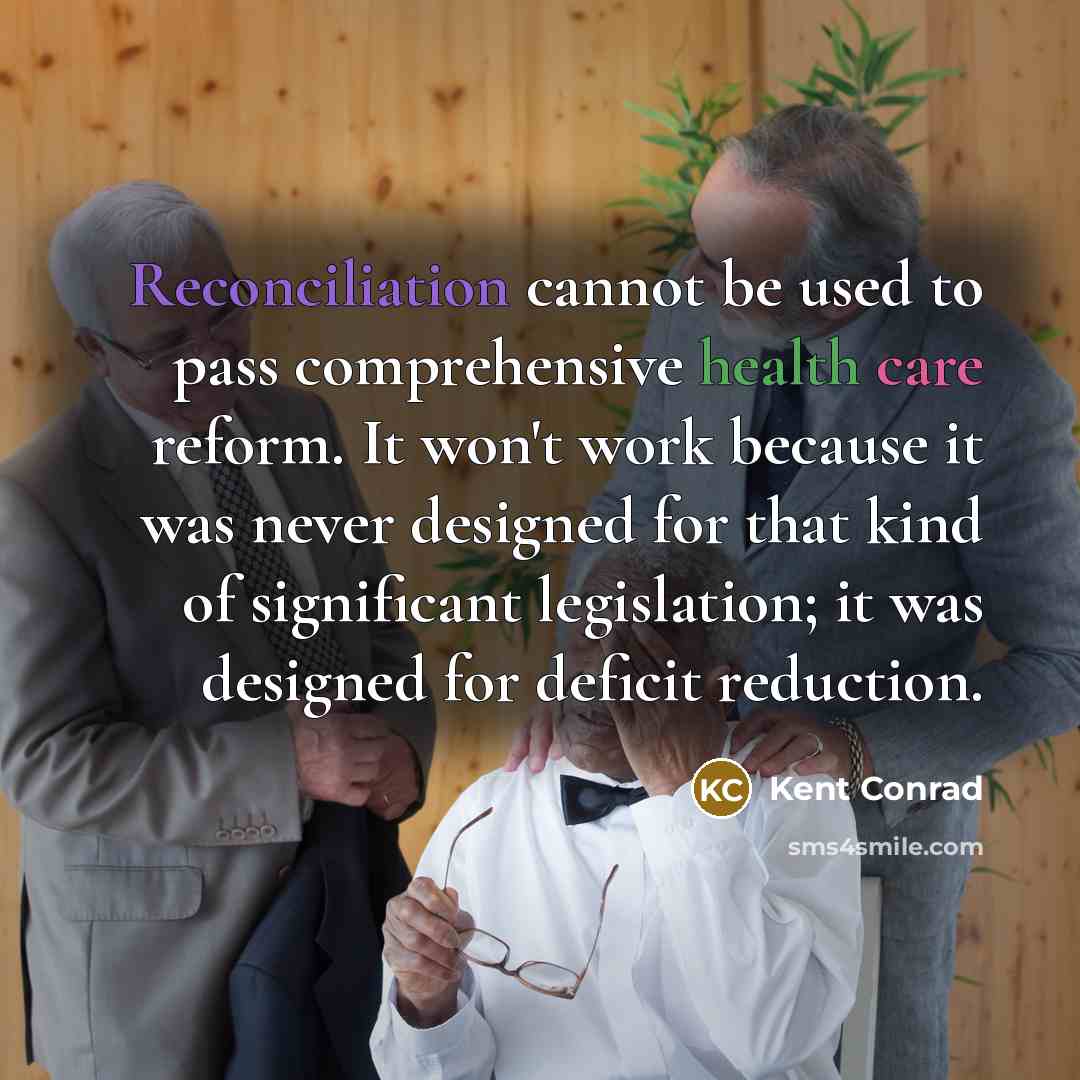 “Reconciliation cannot be used to pass comprehensive health care reform. It won't work because it was never designed for that kind of significant legislation; it was designed for deficit reduction.” quote by Kent Conrad