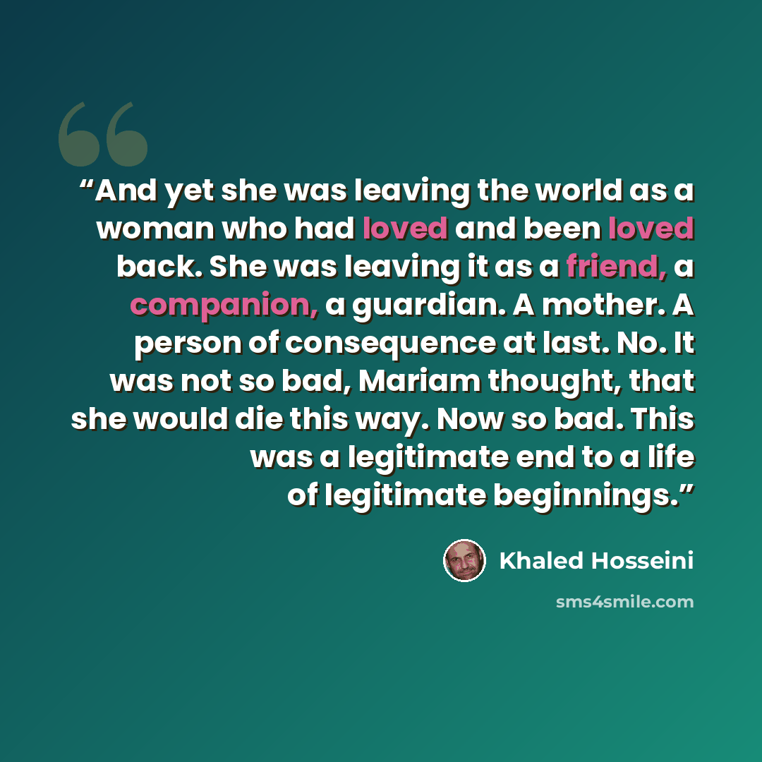 “And yet she was leaving the world as a woman who had loved and been loved back. She was leaving it as a friend, a companion, a guardian. A mother. A person of consequence at last. No. It was not so bad, Mariam thought, that she would die this way. Now so bad. This was a legitimate end to a life of…” quote by Khaled Hosseini