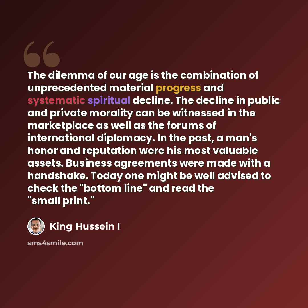 “The dilemma of our age is the combination of unprecedented material progress and systematic spiritual decline. The decline in public and private morality can be witnessed in the marketplace as well as the forums of international diplomacy. In the past, a man's honor and reputation were his most…” quote by King Hussein I