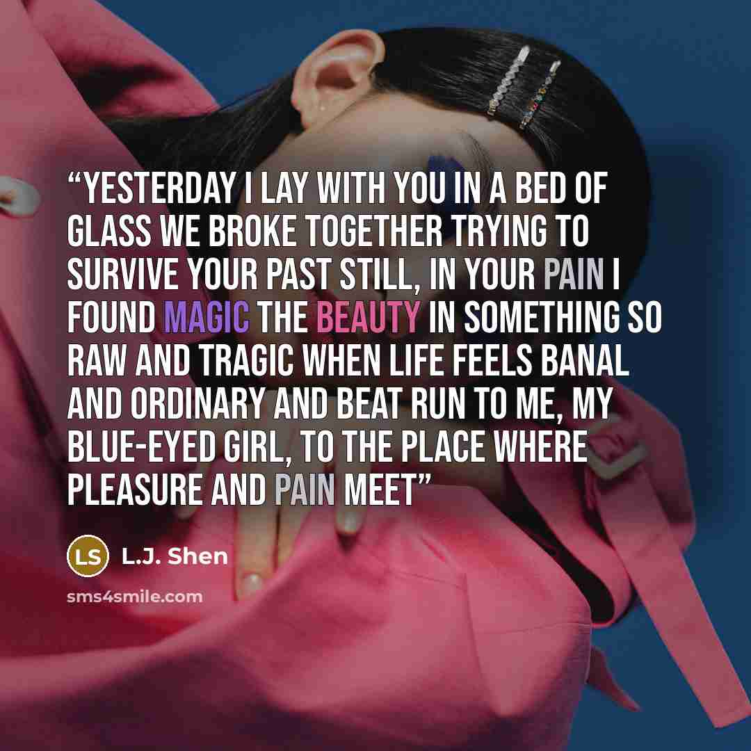 “Yesterday I lay with you in a bed of glass We broke together trying to survive your past Still, in your pain I found magic The beauty in something so raw and tragic When life feels banal and ordinary and beat Run to me, my blue-eyed girl, to the place where pleasure and pain meet” quote by L.J. Shen