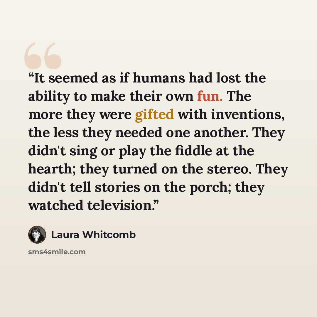 “It seemed as if humans had lost the ability to make their own fun. The more they were gifted with inventions, the less they needed one another. They didn't sing or play the fiddle at the hearth; they turned on the stereo. They didn't tell stories on the porch; they watched television.” quote by Laura Whitcomb