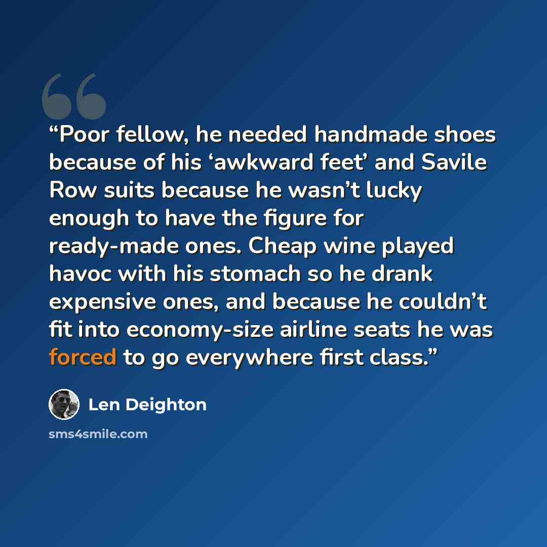 “Poor fellow, he needed handmade shoes because of his ‘awkward feet’ and Savile Row suits because he wasn’t lucky enough to have the figure for ready-made ones. Cheap wine played havoc with his stomach so he drank expensive ones, and because he couldn’t fit into economy-size airline seats he was…” quote by Len Deighton