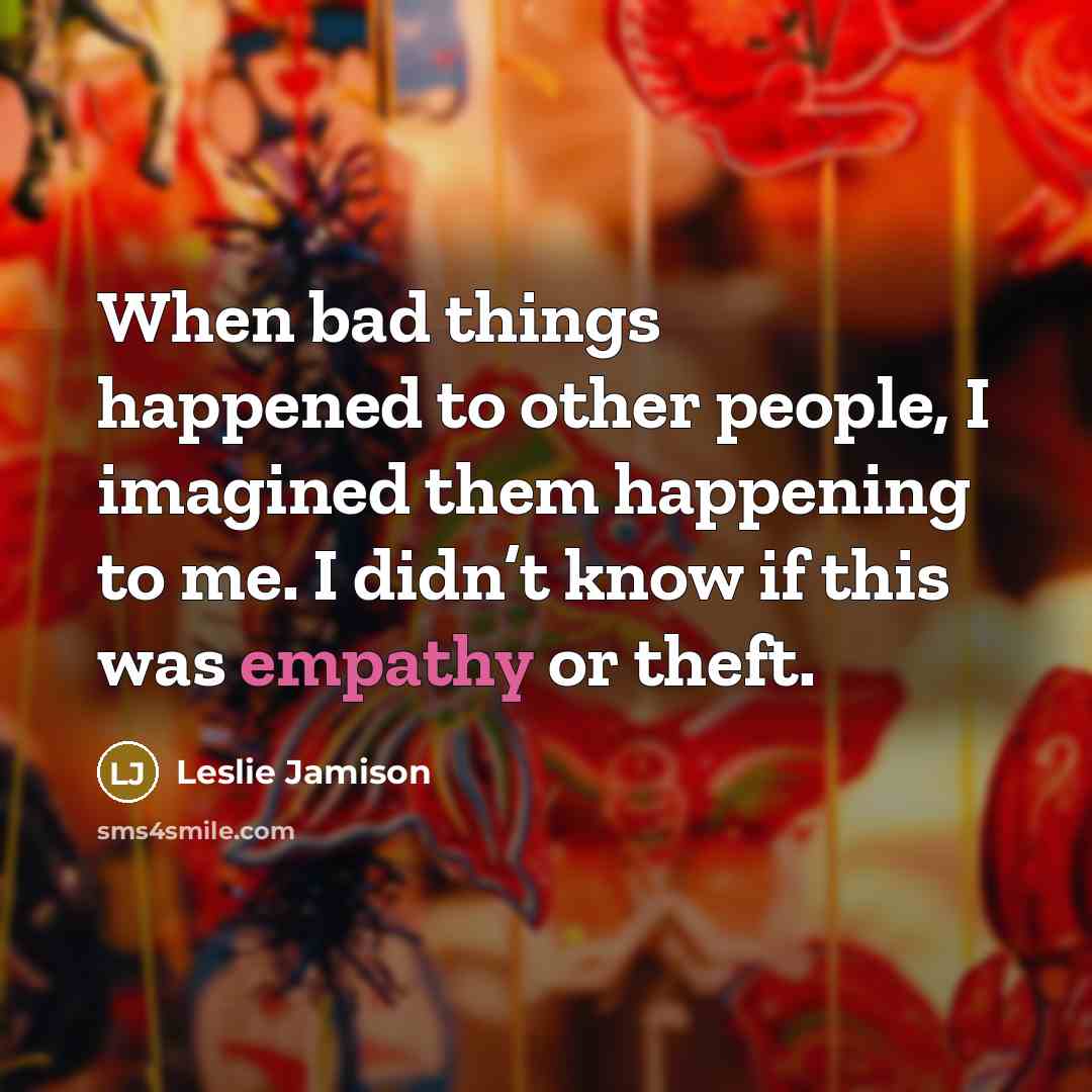 “When bad things happened to other people, I imagined them happening to me. I didn’t know if this was empathy or theft.” quote by Leslie Jamison