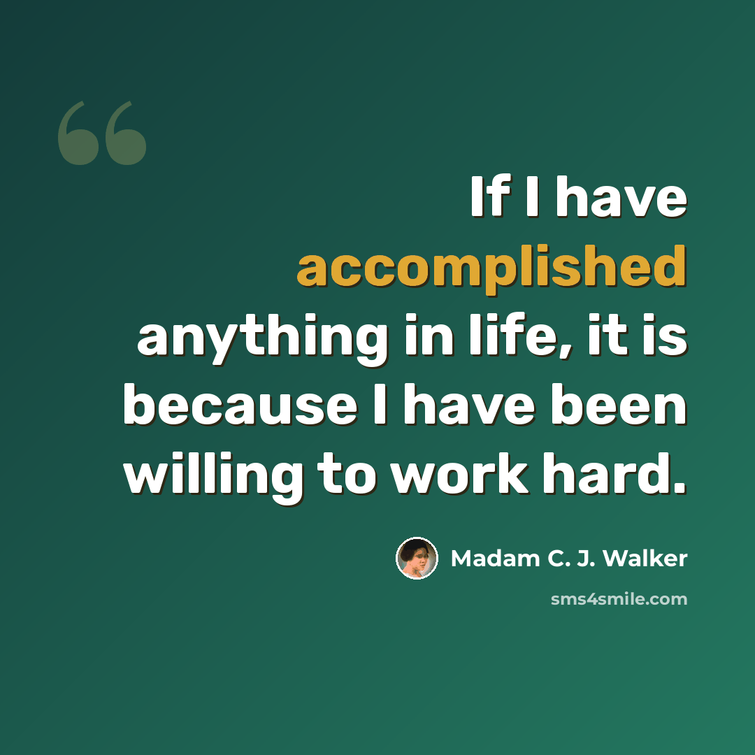 “If I have accomplished anything in life, it is because I have been willing to work hard.” quote by Madam C. J. Walker