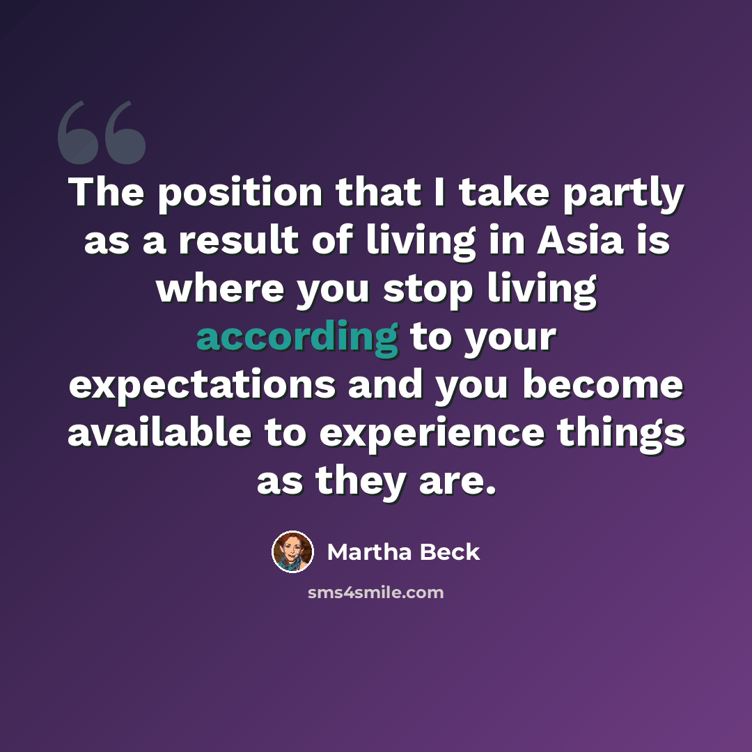 “The position that I take partly as a result of living in Asia is where you stop living according to your expectations and you become available to experience things as they are.” quote by Martha Beck