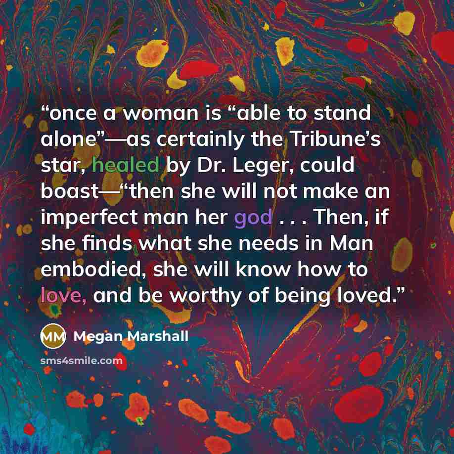“once a woman is “able to stand alone”—as certainly the Tribune’s star, healed by Dr. Leger, could boast—“then she will not make an imperfect man her god . . . Then, if she finds what she needs in Man embodied, she will know how to love, and be worthy of being loved.” quote by Megan Marshall