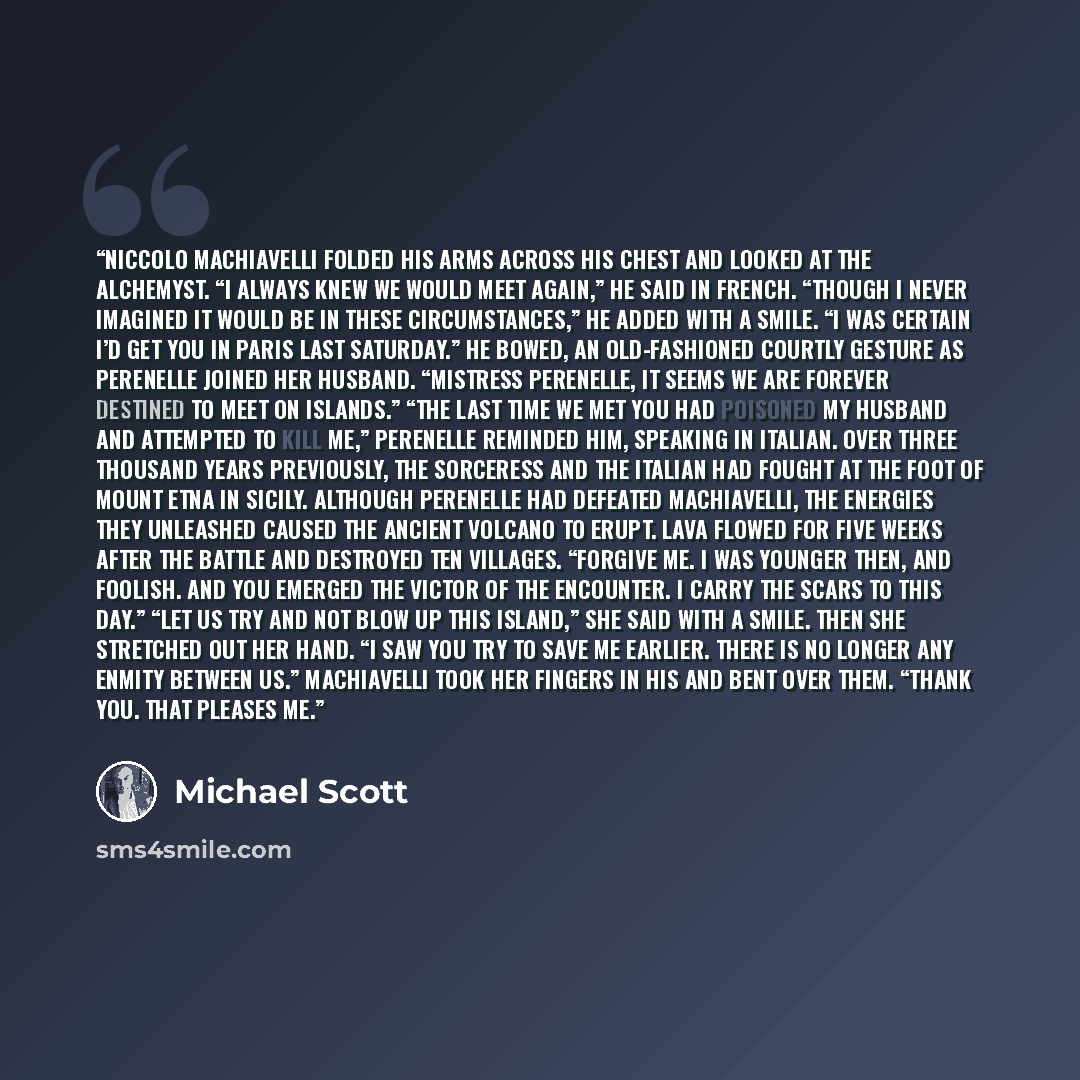 “Niccolo Machiavelli folded his arms across his chest and looked at the alchemyst. “I always knew we would meet again,” he said in French. “Though I never imagined it would be in these circumstances,” he added with a smile. “I was certain I’d get you in Paris last Saturday.” He bowed, an…” quote by Michael Scott