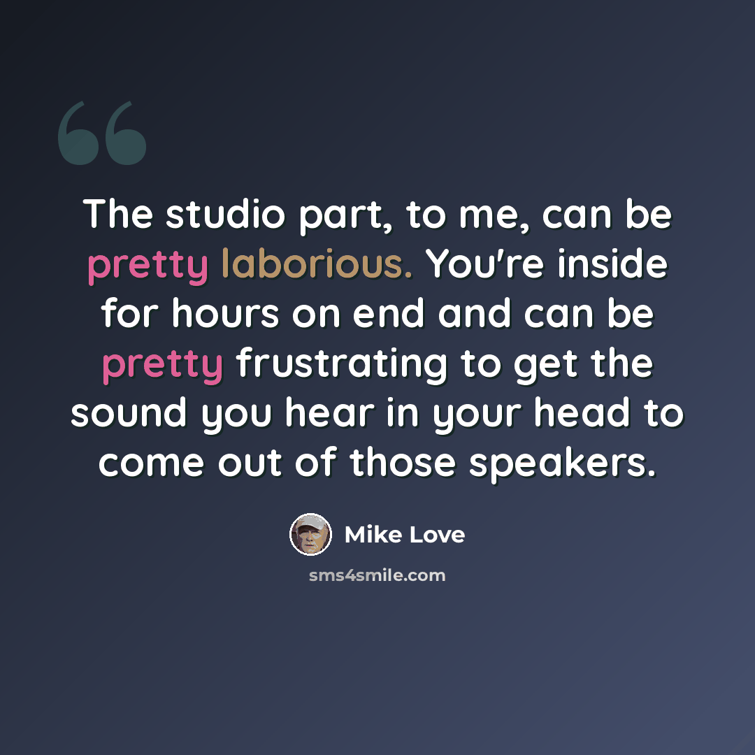 “The studio part, to me, can be pretty laborious. You're inside for hours on end and can be pretty frustrating to get the sound you hear in your head to come out of those speakers.” quote by Mike Love