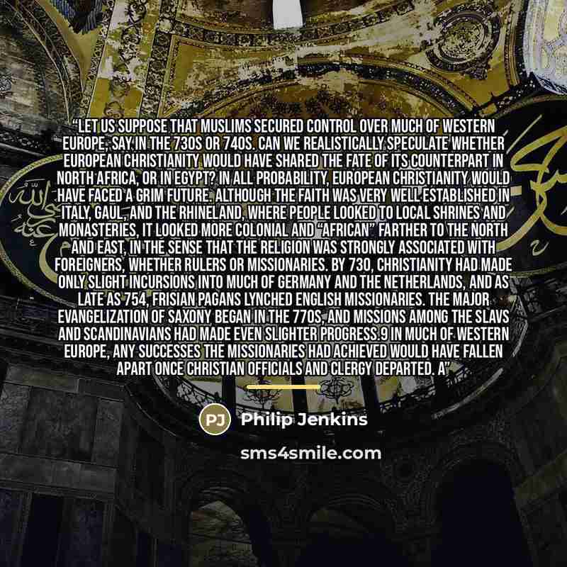 “Let us suppose that Muslims secured control over much of western Europe, say in the 730s or 740s. Can we realistically speculate whether European Christianity would have shared the fate of its counterpart in North Africa, or in Egypt? In all probability, European Christianity would have faced a…” quote by Philip Jenkins