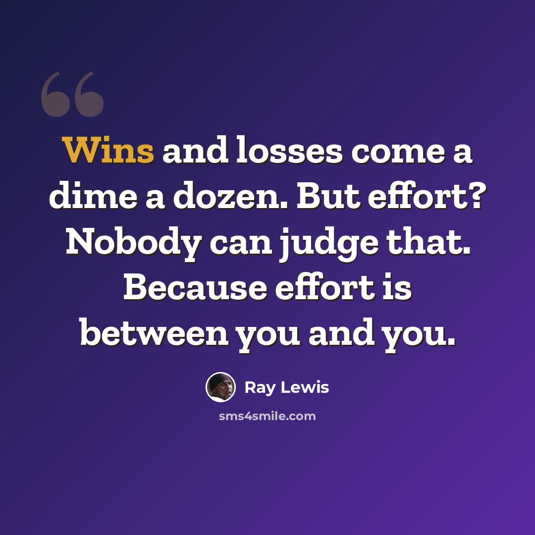 “Wins and losses come a dime a dozen. But effort? Nobody can judge that. Because effort is between you and you.” quote by Ray Lewis