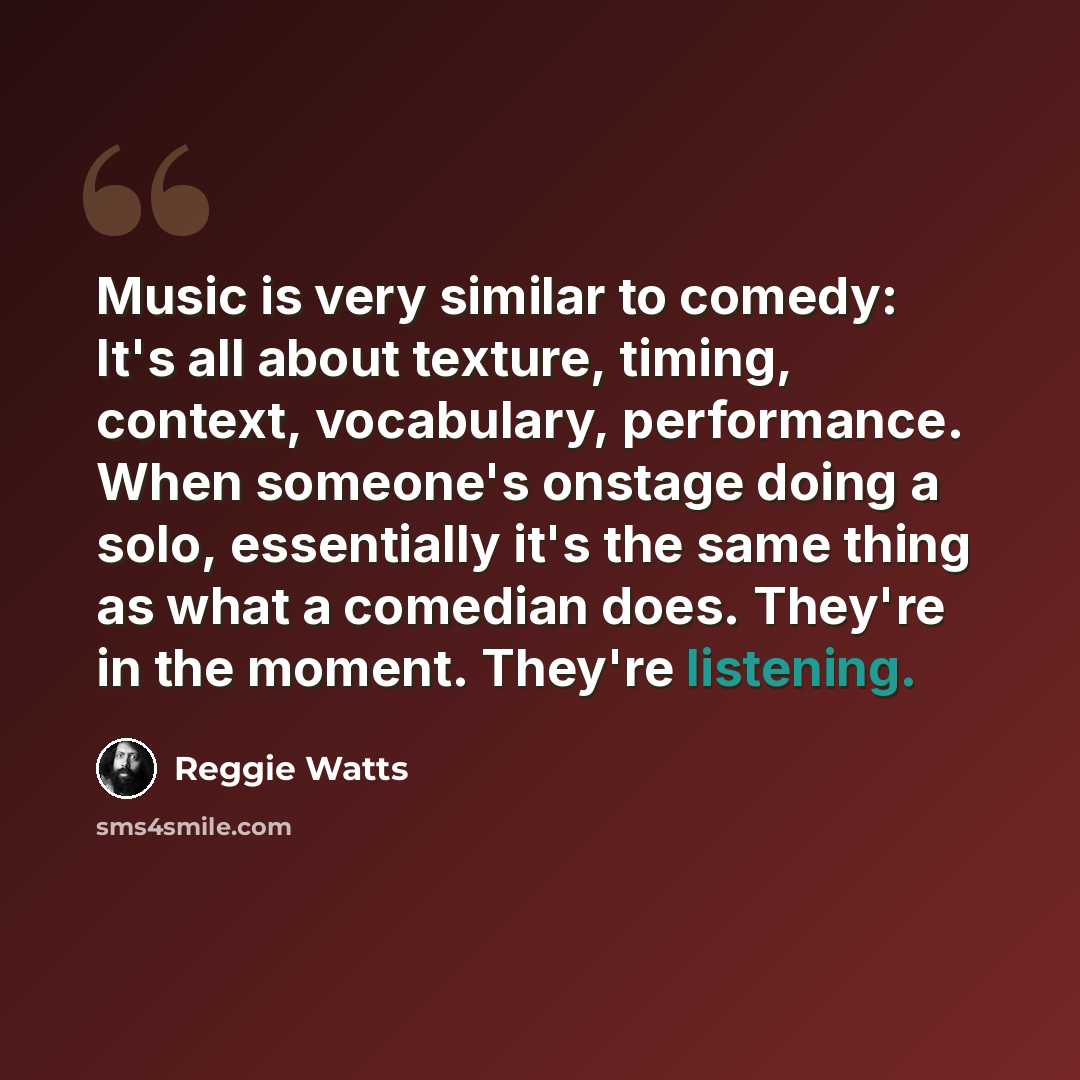 “Music is very similar to comedy: It's all about texture, timing, context, vocabulary, performance. When someone's onstage doing a solo, essentially it's the same thing as what a comedian does. They're in the moment. They're listening.” quote by Reggie Watts