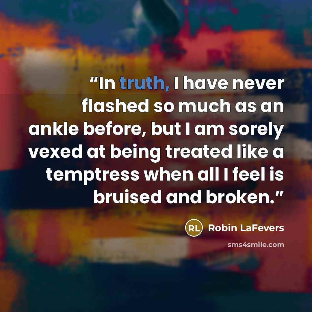“In truth, I have never flashed so much as an ankle before, but I am sorely vexed at being treated like a temptress when all I feel is bruised and broken.” quote by Robin LaFevers