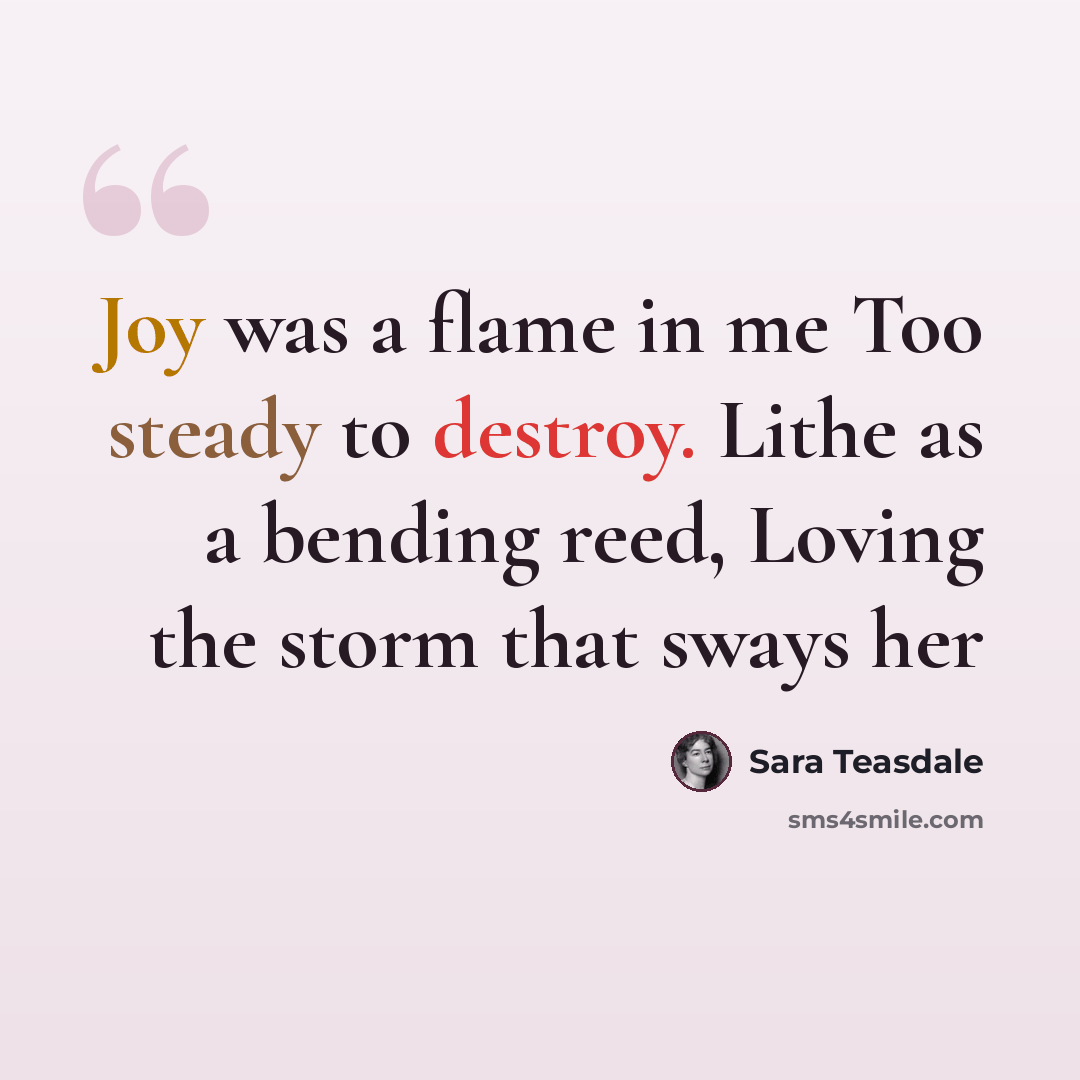 “Joy was a flame in me Too steady to destroy. Lithe as a bending reed, Loving the storm that sways her” quote by Sara Teasdale