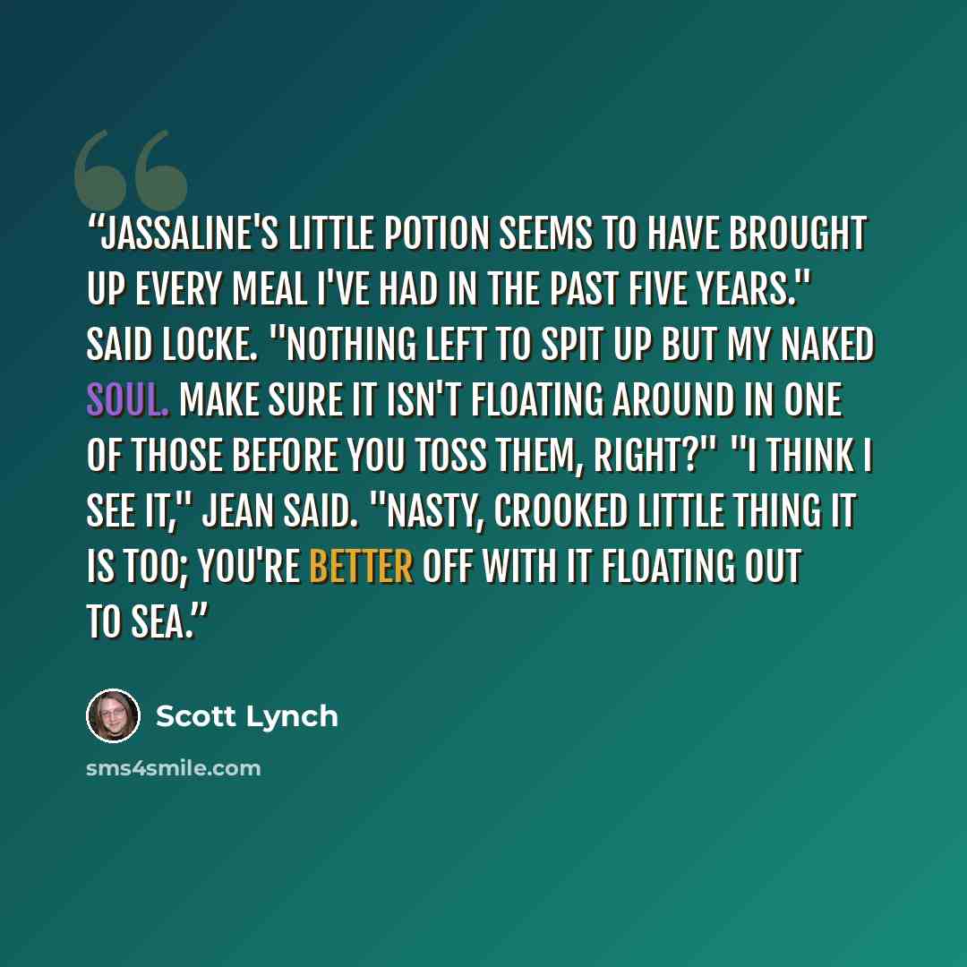 “Jassaline's little potion seems to have brought up every meal I've had in the past five years." said Locke. "Nothing left to spit up but my naked soul. Make sure it isn't floating around in one of those before you toss them, right?" "I think I see it," Jean said. "Nasty, crooked little thing it is…” quote by Scott Lynch