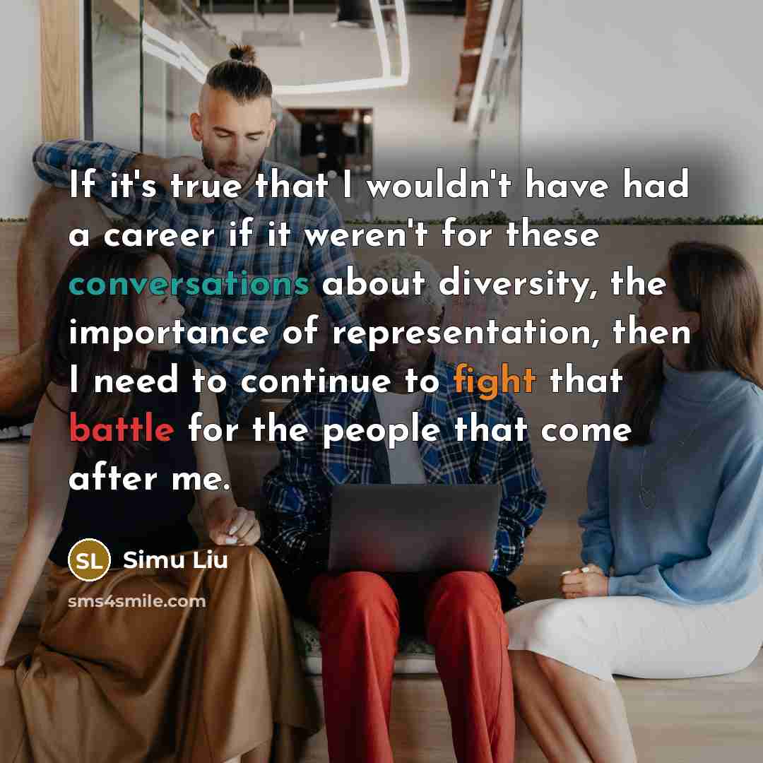 “If it's true that I wouldn't have had a career if it weren't for these conversations about diversity, the importance of representation, then I need to continue to fight that battle for the people that come after me.” quote by Simu Liu